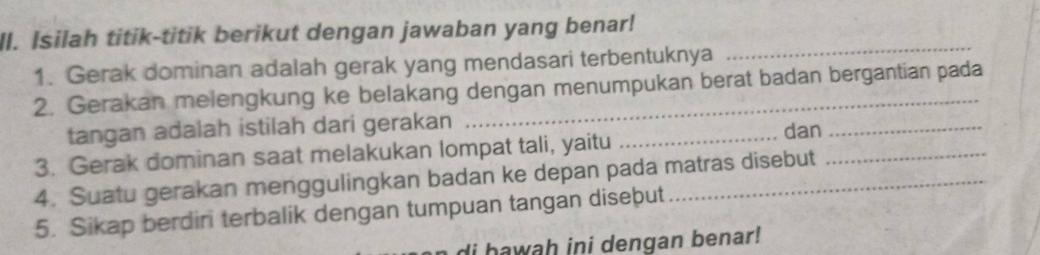 Isilah titik-titik berikut dengan jawaban yang benar! 
1. Gerak dominan adalah gerak yang mendasari terbentuknya 
_ 
2. Gerakan melengkung ke belakang dengan menumpukan berat badan bergantian pada 
tangan adalah istilah dari gerakan 
3. Gerak dominan saat melakukan lompat tali, yaitu_ 
dan_ 
4. Suatu gerakan menggulingkan badan ke depan pada matras disebut 
5. Sikap berdiri terbalik dengan tumpuan tangan diseþut 
di hawah ini dengan benar!