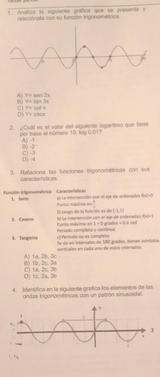 Analiza la siguiente gráfica que se presenta y
relaciónala con su función trigonométrica.
A) Y=sen 2x
B) Y=tan 3x
C) Y=cot x
D) Y=csc x
2. ¿Cuál es el valor del siguiente logaritmo que tiene
por base el número 10, log 0.01?
A) -1
B) -2°
C) -3
D) -4
3. Relaciona las funciones trigonométricas con sus
características.
Función trigonométrica Características
1. Seno a) La intersección con el eje de ordenadas f(x)=0
Punto máximo en  π /2 
El rango de la función es de [-1,1]
2. Coseno b) La intersección con el eje de ordenadas f(x)=1
Punto máximo en 1=0 grados =0 π rad
Período completo y continua
3. Tangente c) Periodo na es completo
Se da en intervalos de 1B0 grados, tíenen asíntotas
verticales en cada uno de estos intervalos.
A) 1a, 2b, 3c -
B) 1b, 2c, 3a
C) 1a, 2c, 3b
D) 1c, 2a, 3b
4. Identifica en la siguiente grafica los elementos de las
ondas trigonométricas con un patrón sinusoidal.