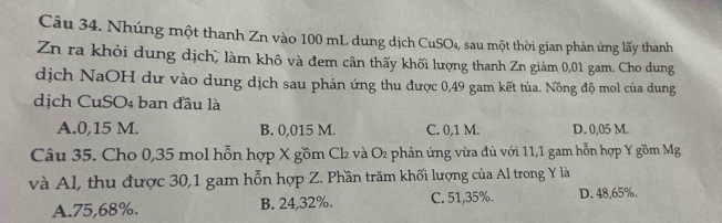 Nhúng một thanh Zn vào 100 mL dung dịch CuSO₄, sau một thời gian phản ứng lấy thanh
Zn ra khỏi dung dịch, làm khô và đem cân thấy khối lượng thanh Zn giảm 0,01 gam. Cho dung
dịch NaOH dư vào dung dịch sau phản ứng thu được 0,49 gam kết tủa. Nồng độ mol của dung
dịch CuSO4 ban đầu là
A. 0,15 M. B. 0,015 M. C. 0,1 M. D. 0,05 M.
Câu 35. Cho 0,35 mol hỗn hợp X gồm Cl₂ và O₂ phản ứng vừa đủ với 11, 1 gam hỗn hợp Y gồm Mg
và Al, thu được 30, 1 gam hỗn hợp Z. Phần trăm khối lượng của Al trong Y là
A. 75,68%. B. 24,32%. C. 51,35%. D. 48,65%.