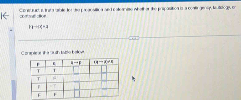 Construct a truth table for the proposition and determine whether the proposition is a contingency, tautology, or
contradiction.
(qto p)wedge q
Complete the truth table below.