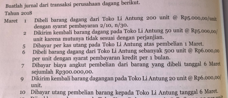 Buatlah jurnal dari transaksi perusahaan dagang berikut. 
Tahun 2018 
Maret 1 Dibeli barang dagang dari Toko Li Antung 200 unit @ Rp5.000,00 /unit 
dengan syarat pembayaran 2/10, n/30. 
2 Dikirim kembali barang dagang pada Toko Li Antung 50 unit @ Rp5.000,00 / 
unit karena mutunya tidak sesuai dengan perjanjian. 
5 Dibayar per kas utang pada Toko Li Antung atas pembelian 1 Maret. 
6 Dibeli barang dagang dari Toko Li Antung sebanyak 500 unit @ Rp6.000,00
per unit dengan syarat pembayaran kredit per 1 bulan. 
7 Dibayar biaya angkut pembelian dari barang yang dibeli tanggal 6 Maret 
sejumlah Rp300.000,00. 
9 Dikirim kembali barang dagangan pada Toko Li Antung 20 unit @ Rp6.000,00 / 
unit. 
10 Dibayar utang pembelian barang kepada Toko Li Antung tanggal 6 Maret.