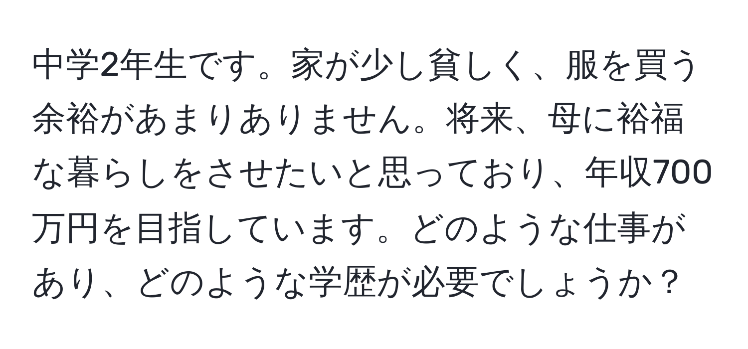 中学2年生です。家が少し貧しく、服を買う余裕があまりありません。将来、母に裕福な暮らしをさせたいと思っており、年収700万円を目指しています。どのような仕事があり、どのような学歴が必要でしょうか？