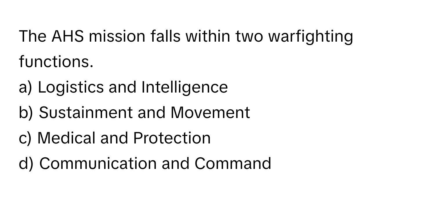 The AHS mission falls within two warfighting functions.

a) Logistics and Intelligence 
b) Sustainment and Movement 
c) Medical and Protection 
d) Communication and Command