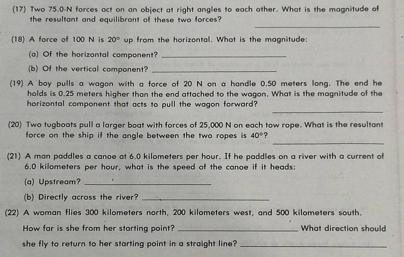 (17) Two 75.0-N forces act on an object at right angles to each other. What is the magnitude of 
_ 
the resultant and equilibrant of these two forces? 
(18) A force of 100 N is 20° up from the horizontal. What is the magnitude: 
(a) Of the horizontal component?_ 
(b) Of the vertical component?_ 
(19) A boy pulls a wagon with a force of 20 N on a handle 0.50 meters long. The end he 
holds is 0.25 meters higher than the end attached to the wagon. What is the magnitude of the 
_ 
horizontal component that acts to pull the wagon forward? 
(20) Two tugboats pull a larger boat with forces of 25,000 N on each tow rope. What is the resultant 
_ 
force on the ship if the angle between the two ropes is 40° ? 
(21) A man paddles a canoe at 6.0 kilometers per hour. If he paddles on a river with a current of
6.0 kilometers per hour, what is the speed of the canoe if it heads: 
(a) Upstream?_ 
(b) Directly across the river?_ 
(22) A woman flies 300 kilometers north, 200 kilometers west, and 500 kilometers south. 
How far is she from her starting point? _What direction should 
she fly to return to her starting point in a straight line?_