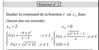 Exercice n°1 
Etudier la continuité de la fonction ƒ en x_0 dans 
chacun des cas suivants :
x_0=2
x_0=0
beginarrayl f(x)= (-4+x^2)/x-2 ;x>2 f(x)=sqrt(x^2+12);x≤ 2endarray.  |beginarrayl f(x)= (sqrt(x^2+1)-1)/x ;x!= 0 f(0)=0endarray.