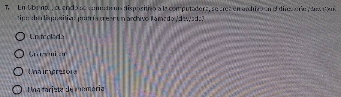 En Ubuntu, cuando se conecta un dispositivo a la computadora, se crea un archivo en el directorio /dev. ¿Qué
tipo de dispositivo podría crear un archivo llamado /dev/sdc?
Un teclado
Un monitor
Una impresora
Una tarjeta de memoria