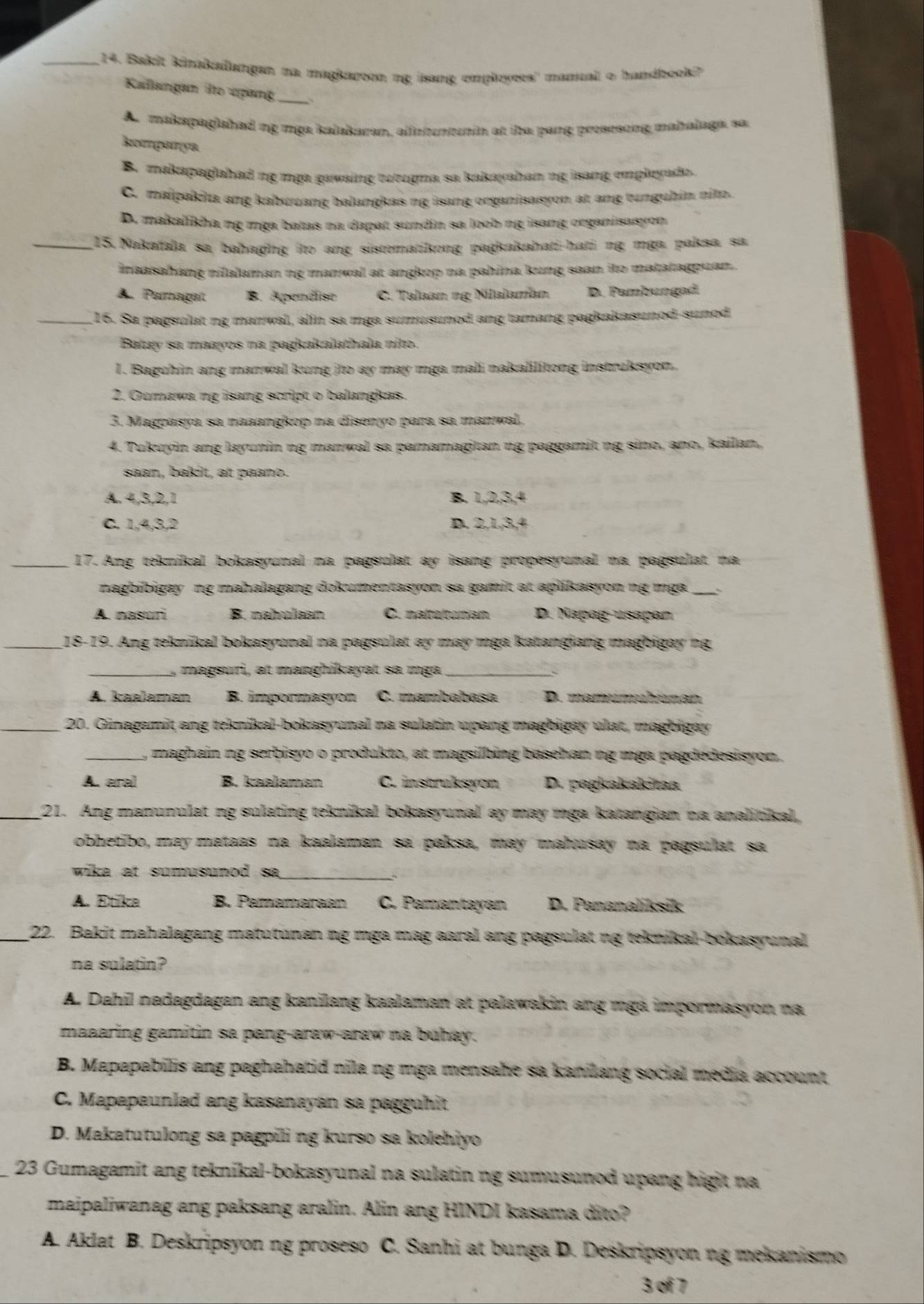 Bakit kinakaiangan na magkaroon ng isang employees' mamual o handbook?
Kallangam ito uợang_
Ar makapagishad ng mga kalakaran, allnerntunin at ibe pang prosesong mahalaga, sa
komparya
B. makapaglahad ng mga gawaing turugma sa kakayahan ng isang empleyado.
C. maipakita ang kabuuang balangkas ng isang organisasyon at ang tunguhin nito.
D. makaliha ng mga batas na dapat sundin sa loob ng isang organisasyon
_13.Nakatala sa bahaging ito ang sistomatikong pagkakahati-hati ng mga paksa sa
inaasahang nilalaman ng manwal at angkop na pahina kung saan ito matatagpuan .
A. Paragaít B. Apendîse C. Talaan ng Nilalaman D. Pambungad
_16. Sa pagsulat ng manwal, alin sa mga sumusunod ang tamang pagkakasunod-sunod
Batay sa maayos na pagkakalathala nito.
1. Baguhin ang manwal kung ito ay may mga mali nakalilitong instruksyon.
2. Gumawa ng isang script o balangkas.
3. Magpasya sa naaangkop na disenyo para sa manwal.
4. Tukuyin ang layunin ng manwal sa pamamagitan ng paggamit ng sino, ano, kailan,
saan, bakit, at paano.
A. 4,3,2,1 B. 1,2,3,4
C. 1,4,3,2 D. 2,1,3,4
_17. Ang teknikal bokasyunal na pagsulat ay isang propesyunal na pagsulat na
nagbibigay ng mahalagang dokumentasyon sa gamit at aplikasyon ng mga
A. nasuri B. nahulsan C. naltatunan D. Napag-usapan
_18-19. Ang teknikal bokasyunal na pagsulat ay may mga katangiang magbigay ng
_magsuri, at manghikayat sa mga_
A. kaalaman B. impormasyon C. mambabasa D. mamumühunan
_20. Ginagamit ang teknikal-bokasyunal na sulatin upang magbigay ulat, magbigay
_, maghain ng serbisyo o produkto, at magsilbing basehan ng mga pagdedesisyon.
A. aral B. kaəlaman C. instruksyon D. pagkakakitaa
_21. Ang manunulat ng sulating teknikal bokasyunal ay may mga katangian na analitikal,
obhetibo, may mataas na kaalaman sa paksa, may mahusay na pagsulat sa
wika at sumusunod sa_
A. Etika B. Pamamaraan C. Pamantayan D. Pananalíksik
_22. Bakit mahalagang matutunan ng mga mag aaral ang pagsulat ng teknikal-bokasyunal
na sulatin?
A. Dahil nadagdagan ang kanilang kaalaman at palawakin ang mgá impormasyon na
maaaring gamitin sa pang-araw-araw na buhay.
B. Mapapabilis ang paghahatid nila ng mga mensahe sa kanilang social media account
C. Mapapaunlad ang kasanayan sa pagguhit
D. Makatutulong sa pagpili ng kurso sa kolehiyo
23 Gumagamit ang teknikal-bokasyunal na sulatin ng sumusunod upang higit na
maipaliwanag ang paksang aralin. Alin ang HINDI kasama dito?
A. Aklat B. Deskripsyon ng proseso C. Sanhi at bunga D. Deskripsyon ng mekanismo
3 of 7