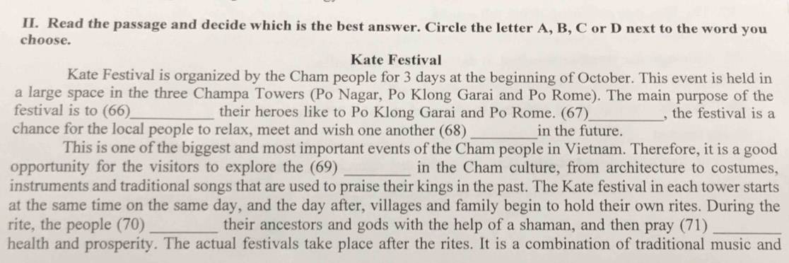 Read the passage and decide which is the best answer. Circle the letter A, B, C or D next to the word you 
choose. 
Kate Festival 
Kate Festival is organized by the Cham people for 3 days at the beginning of October. This event is held in 
a large space in the three Champa Towers (Po Nagar, Po Klong Garai and Po Rome). The main purpose of the 
festival is to (66)_ their heroes like to Po Klong Garai and Po Rome. (67)_ , the festival is a 
chance for the local people to relax, meet and wish one another (68) _in the future. 
This is one of the biggest and most important events of the Cham people in Vietnam. Therefore, it is a good 
opportunity for the visitors to explore the (69) _in the Cham culture, from architecture to costumes, 
instruments and traditional songs that are used to praise their kings in the past. The Kate festival in each tower starts 
at the same time on the same day, and the day after, villages and family begin to hold their own rites. During the 
rite, the people (70) _their ancestors and gods with the help of a shaman, and then pray (71)_ 
health and prosperity. The actual festivals take place after the rites. It is a combination of traditional music and