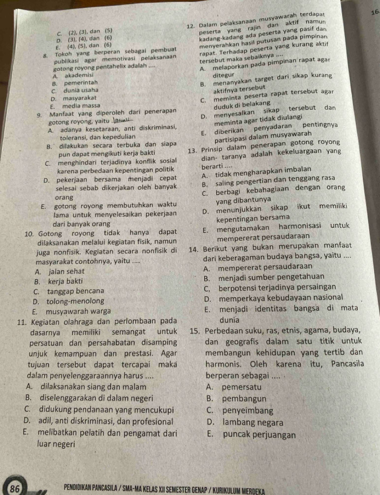 C. (2),(3) , dan (5) 12. Dalam pelaksanaan musyawarah terdapat
16.
peserta yang rajin dan aktif namun
D. (3).(4) dan (6)
kadang-kadang ada peserta yang pasif dan
E、 (4),(5) dan (6)
menyerahkan hasil putusan pada pimpinan
8. Tokoh yang berperan sebagai pembua
publikasi agar memotivasi pelaksanaan rapat. Terhadap peserta yang kurang aktif
tersebut maka sebaiknya ....
gotong royong pentahelix adalah .... A. melaporkan pada pimpinan rapat agar
A. akademisi
B. pemerintah ditegur
B. menanyakan target dari sikap kurang
C. dunia usaha
aktifnya tersebut
D. masyarakat
C. meminta peserta rapat tersebut agar
E. media massa
9. Manfaat yang diperoleh dari penerapan duduk di belakang
gotong royong, yaitu D. menyesalkan sikap tersebut dan
meminta agar tidak diulangi
A. adanya kesetaraan, anti diskriminasi,
toleransi, dan kepedulian E. diberikan penyadaran pentingnya
partisipasi dalam musyawarah
B. dilakukan secara terbuka dan siapa
pun dapat mengikuti kerja bakti 13. Prinsip dalam penerapan gotong royong
C. menghindari terjadinya konflik sosial dian- taranya adalah kekeluargaan yang
karena perbedaan kepentingan politik berarti ....
D. pekerjaan bersama menjadi cepat A. tidak mengharapkan imbalan
selesai sebab dikerjakan oleh banyak B. saling pengertian dan tenggang rasa
orang C. berbagi kebahagiaan dengan orang
E. gotong royong membutuhkan waktu yang dibantunya
lama untuk menyelesaikan pekerjaan D. menunjukkan sikap ikut memiliki
dari banyak orang kepentingan bersama
10. Gotong royong tidak hanya dapat E. mengutamakan harmonisasi untuk
dilaksanakan melalui kegiatan fisik, namun mempererat persaudaraan
juga nonfisik. Kegiatan secara nonfisik di 14. Berikut yang bukan merupakan manfaat
masyarakat contohnya, yaitu .... dari keberagaman budaya bangsa, yaitu ....
A. jalan sehat A. mempererat persaudaraan
B. kerja bakti B. menjadi sumber pengetahuan
C. tanggap bencana C, berpotensi terjadinya persaingan
D. tolong-menolong D. memperkaya kebudayaan nasional
E. musyawarah warga E. menjadi identitas bangsa di mata
11. Kegiatan olahraga dan perlombaan pada dunia
dasarnya memiliki semangat untuk 15. Perbedaan suku, ras, etnis, agama, budaya,
persatuan dan persahabatan disamping dan geografis dalam satu titik untuk
unjuk kemampuan dan prestasi. Agar membangun kehidupan yang tertib dan 
tujuan tersebut dapat tercapai maka harmonis. Oleh karena itu, Pancasila
dalam penyelenggaraannya harus .... berperan sebagai .... .
A. dilaksanakan siang dan malam A. pemersatu
B. diselenggarakan di dalam negeri B. pembangun
C. didukung pendanaan yang mencukupi C. penyeimbang
D. adil, anti diskriminasi, dan profesional D. lambang negara
E. melibatkan pelatih dan pengamat dari E. puncak perjuangan
luar negeri
86 PENDIDIKAN PANCASILA / SMA-MA KELAS XII SEMESTER GENAP / KURIKULUM MERDEKA