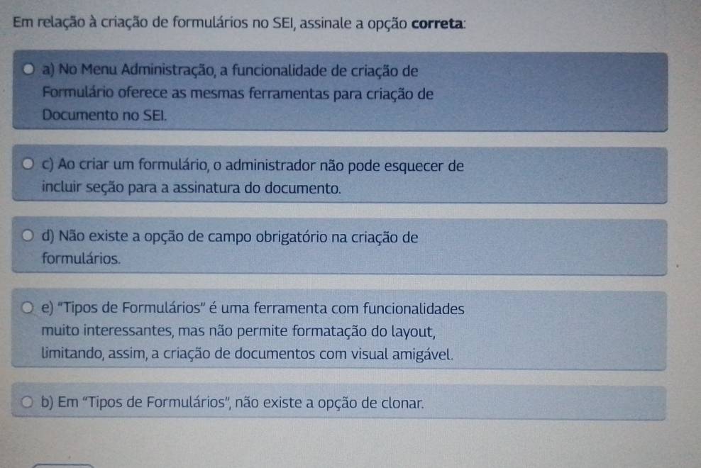 Em relação à criação de formulários no SEI, assinale a opção correta:
a) No Menu Administração, a funcionalidade de criação de
Formulário oferece as mesmas ferramentas para criação de
Documento no SEI.
c) Ao criar um formulário, o administrador não pode esquecer de
incluir seção para a assinatura do documento.
d) Não existe a opção de campo obrigatório na criação de
formulários.
e) 'Tipos de Formulários" é uma ferramenta com funcionalidades
muito interessantes, mas não permite formatação do layout,
limitando, assim, a criação de documentos com visual amigável.
b) Em ''Tipos de Formulários', não existe a opção de clonar.