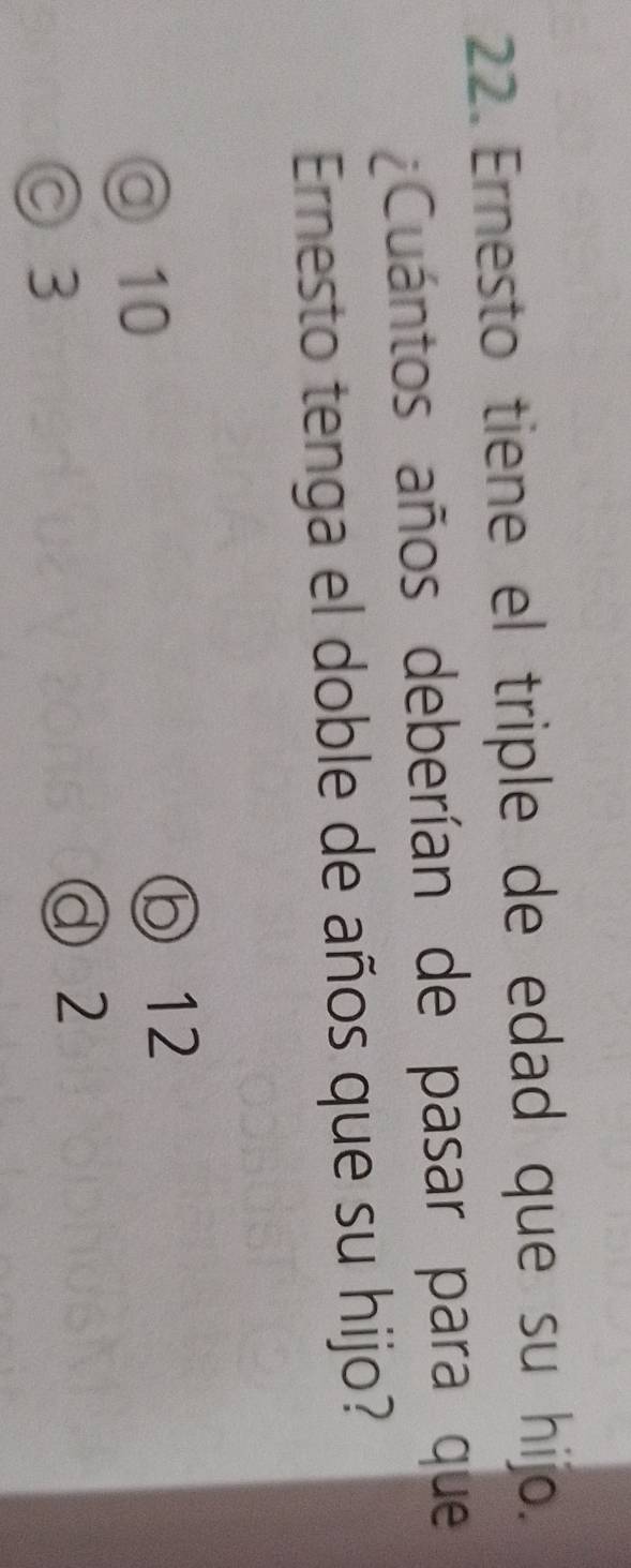 Ernesto tiene el triple de edad que su hijo.
¿Cuántos años deberían de pasar para que
Ernesto tenga el doble de años que su hijo?
◎ 10
ⓑ12
◎ 3
a 2