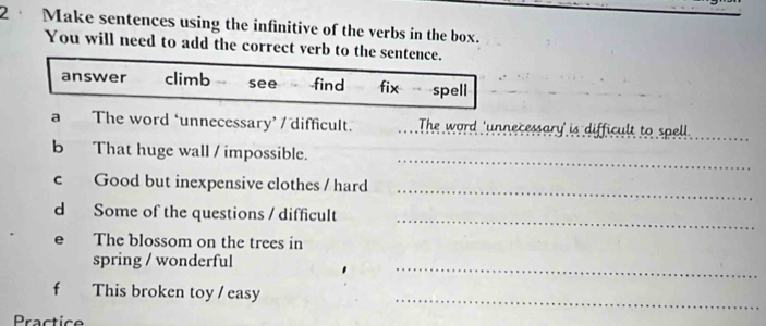 Make sentences using the infinitive of the verbs in the box.
You will need to add the correct verb to the sentence.
answer climb see find fix spell
a The word ‘unnecessary’ / difficult. The word 'unnecessary' is difficult to spell
_
b That huge wall / impossible.
_
c Good but inexpensive clothes / hard
_
d Some of the questions / difficult
e The blossom on the trees in
_
spring / wonderful
_
f This broken toy / easy
Practice