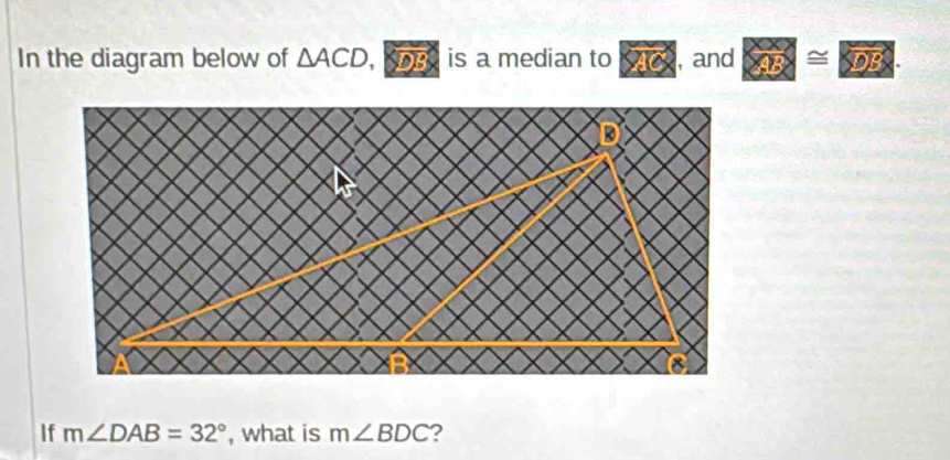 In the diagram below of △ ACD, , o is a median to , and C ≌ overline SOS. 
If m∠ DAB=32° , what is m∠ BDC ?