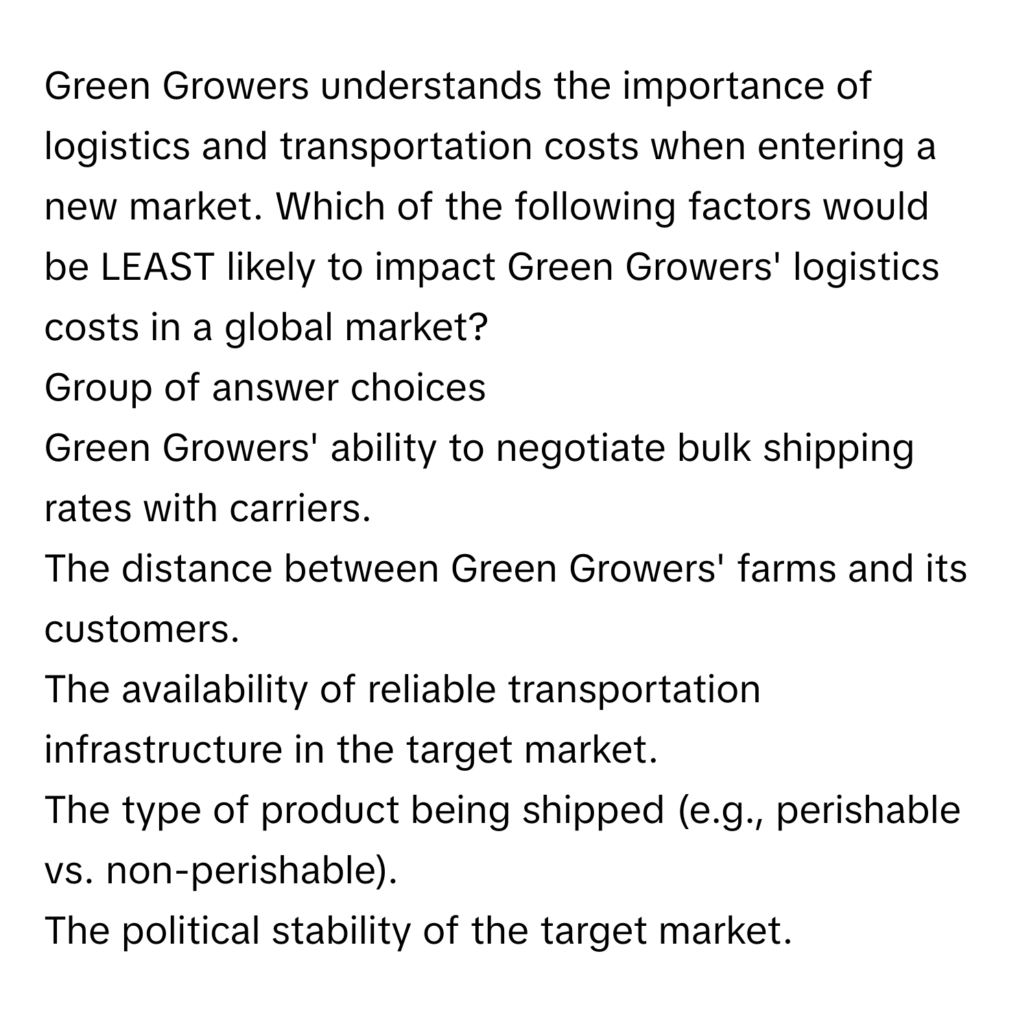 Green Growers understands the importance of logistics and transportation costs when entering a new market. Which of the following factors would be LEAST likely to impact Green Growers' logistics costs in a global market? 
  
Group of answer choices
  
Green Growers' ability to negotiate bulk shipping rates with carriers.
The distance between Green Growers' farms and its customers.
The availability of reliable transportation infrastructure in the target market.
The type of product being shipped (e.g., perishable vs. non-perishable).
The political stability of the target market.