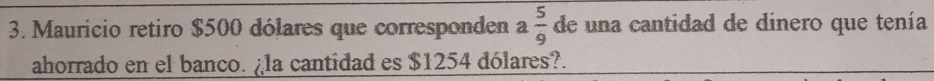 Mauricio retiro $500 dólares que corresponden a 5/9  de una cantidad de dinero que tenía 
ahorrado en el banco. ¿la cantidad es $1254 dólares?.