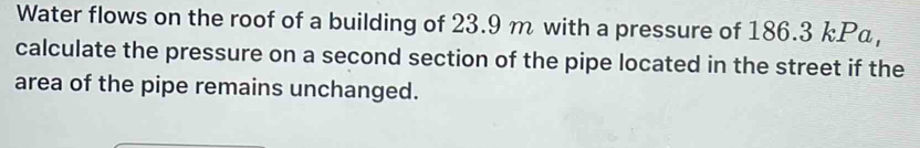 Water flows on the roof of a building of 23.9 m with a pressure of 186.3 kPa, 
calculate the pressure on a second section of the pipe located in the street if the 
area of the pipe remains unchanged.