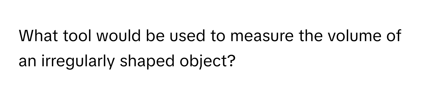 What tool would be used to measure the volume of an irregularly shaped object?