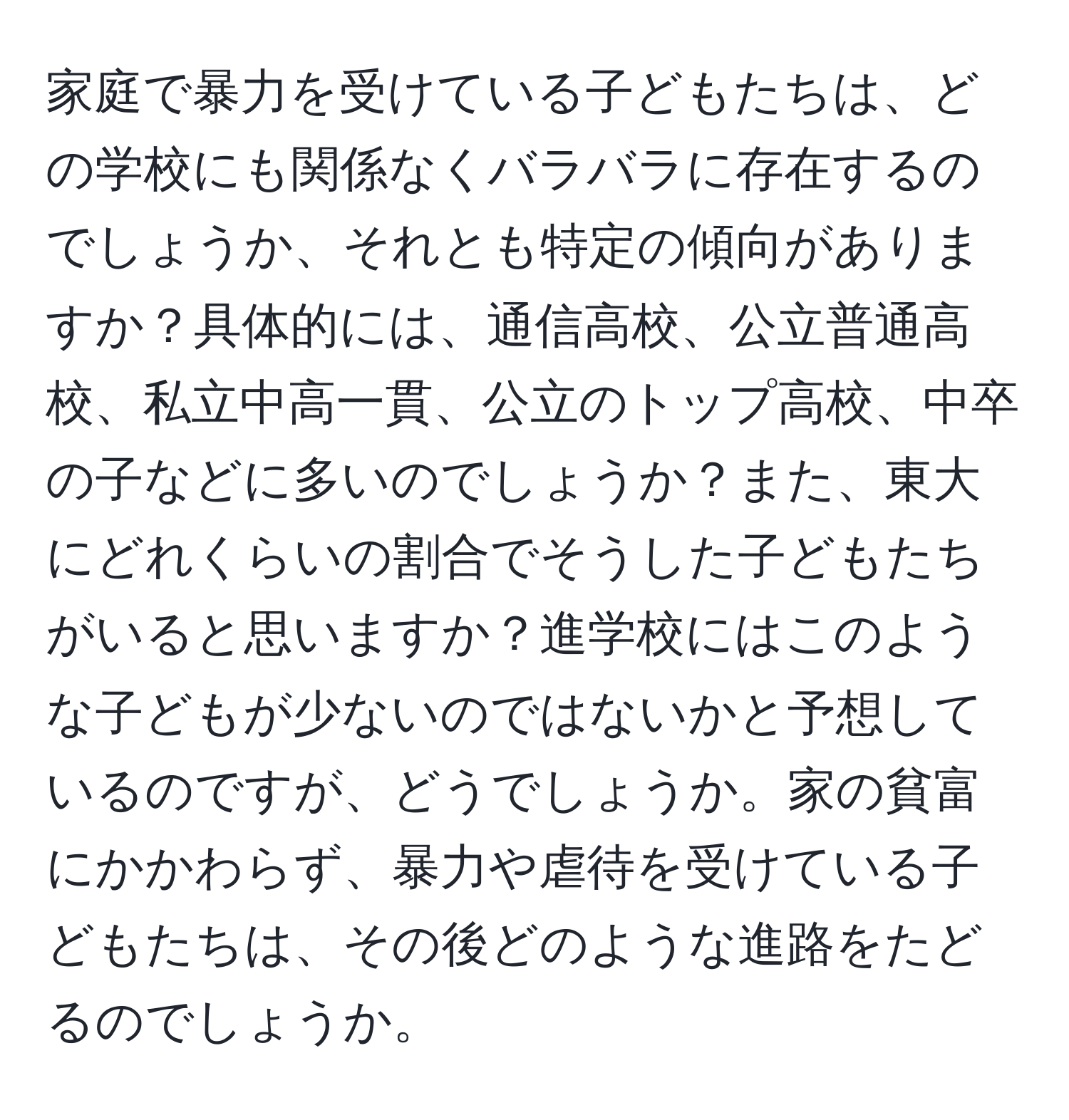 家庭で暴力を受けている子どもたちは、どの学校にも関係なくバラバラに存在するのでしょうか、それとも特定の傾向がありますか？具体的には、通信高校、公立普通高校、私立中高一貫、公立のトップ高校、中卒の子などに多いのでしょうか？また、東大にどれくらいの割合でそうした子どもたちがいると思いますか？進学校にはこのような子どもが少ないのではないかと予想しているのですが、どうでしょうか。家の貧富にかかわらず、暴力や虐待を受けている子どもたちは、その後どのような進路をたどるのでしょうか。