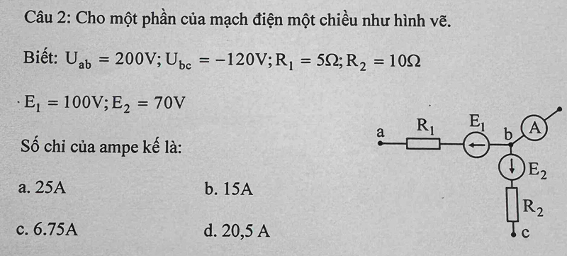 Cho một phần của mạch điện một chiều như hình vẽ.
Biết: U_ab=200V;U_bc=-120V;R_1=5Omega ;R_2=10Omega
E_1=100V;E_2=70V
Số chỉ của ampe kế là:
a. 25A b. 15A
c. 6.75A d. 20,5 A