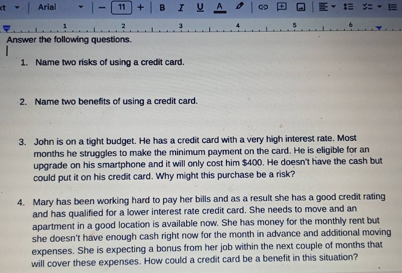 3
4
5
6 
Answer the following questions. 
1. Name two risks of using a credit card. 
2. Name two benefits of using a credit card. 
3. John is on a tight budget. He has a credit card with a very high interest rate. Most 
months he struggles to make the minimum payment on the card. He is eligible for an 
upgrade on his smartphone and it will only cost him $400. He doesn't have the cash but 
could put it on his credit card. Why might this purchase be a risk? 
4. Mary has been working hard to pay her bills and as a result she has a good credit rating 
and has qualified for a lower interest rate credit card. She needs to move and an 
apartment in a good location is available now. She has money for the monthly rent but 
she doesn't have enough cash right now for the month in advance and additional moving 
expenses. She is expecting a bonus from her job within the next couple of months that 
will cover these expenses. How could a credit card be a benefit in this situation?