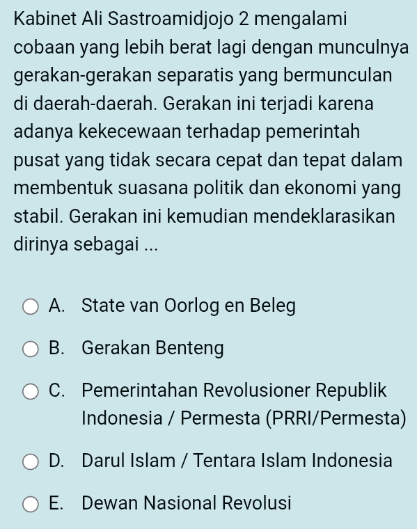 Kabinet Ali Sastroamidjojo 2 mengalami
cobaan yang lebih berat lagi dengan munculnya
gerakan-gerakan separatis yang bermunculan
di daerah-daerah. Gerakan ini terjadi karena
adanya kekecewaan terhadap pemerintah
pusat yang tidak secara cepat dan tepat dalam
membentuk suasana politik dan ekonomi yang
stabil. Gerakan ini kemudian mendeklarasikan
dirinya sebagai ...
A. State van Oorlog en Beleg
B. Gerakan Benteng
C. Pemerintahan Revolusioner Republik
Indonesia / Permesta (PRRI/Permesta)
D. Darul Islam / Tentara Islam Indonesia
E. Dewan Nasional Revolusi