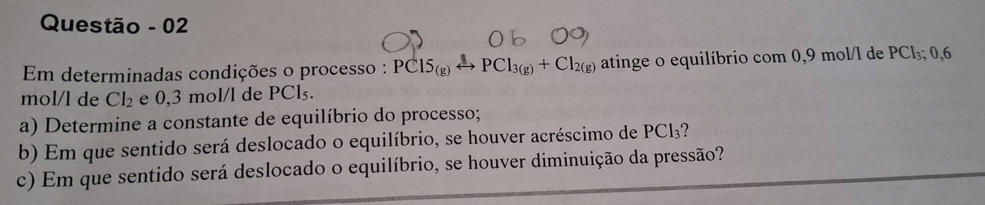 Questão - 02 
Em determinadas condições o processo : PC15_(g)to PCl_3_(g)+Cl_2(g) atinge o equilíbrio com 0,9 mol/l de PCl₃; 0,6
mol/l de Cl_2 e 0,3 mol/l de PCl₅. 
a) Determine a constante de equilíbrio do processo; 
b) Em que sentido será deslocado o equilíbrio, se houver acréscimo de PCl? 
c) Em que sentido será deslocado o equilíbrio, se houver diminuição da pressão?