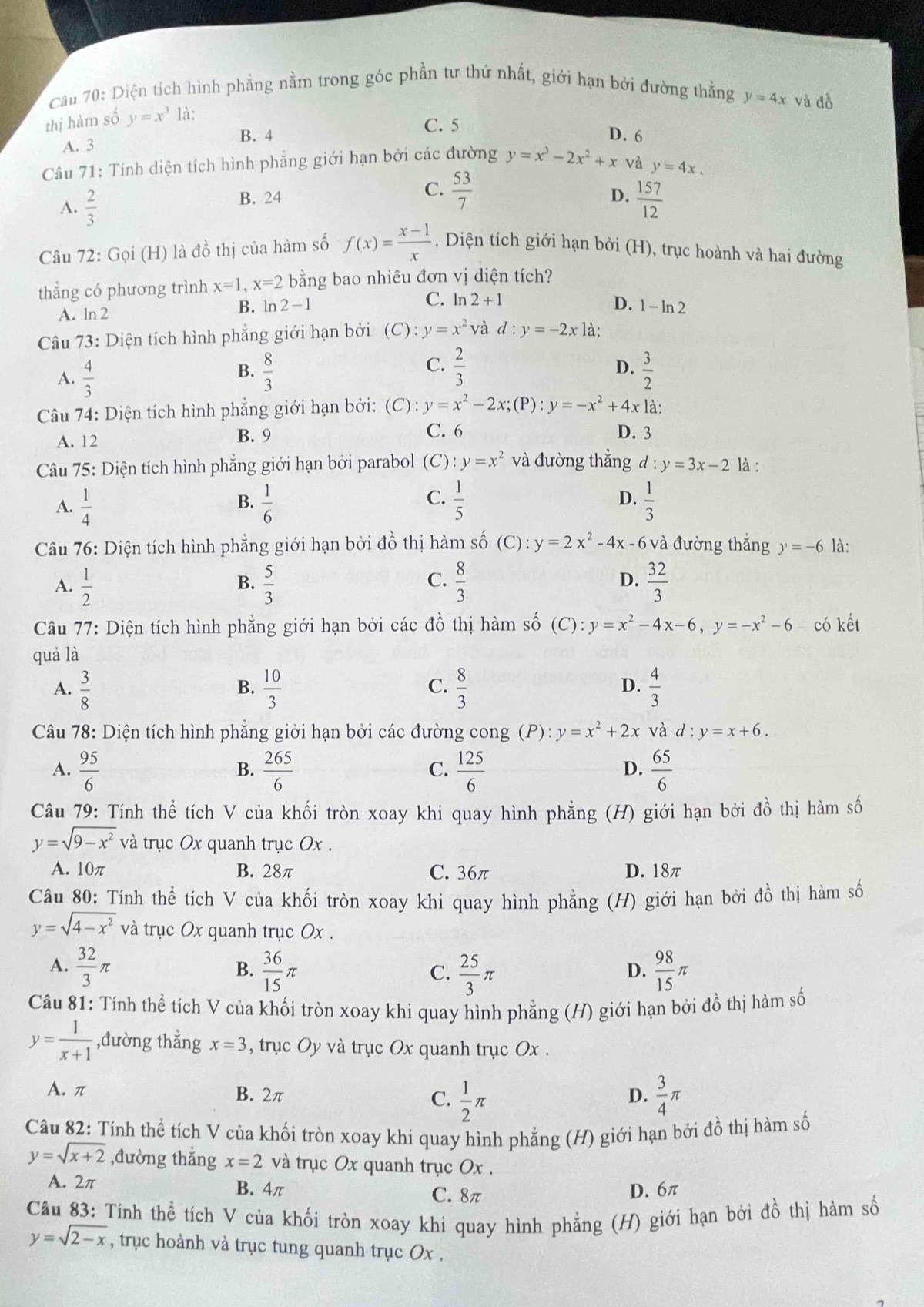 Cầu 70: Diện tích hình phẳng nằm trong góc phần tư thứ nhất, giới hạn bởi đường thắng y=4x và đồ
thị hàm số y=x^3 là:
A. 3 B. 4
C. 5 D. 6
Câu 71: Tính diện tích hình phẳng giới hạn bởi các đường y=x^3-2x^2+x và y=4x.
C.  53/7 
B. 24 D.
A.  2/3   157/12 
Câu 72: Gọi (H) là đồ thị của hàm số f(x)= (x-1)/x . Diện tích giới hạn bởi (H), trục hoành và hai đường
thẳng có phương trình x=1,x=2 bằng bao nhiêu đơn vị diện tích?
C. ln 2+1 D.
A. ln 2 B. ln 2 - 1 1-ln 2
Câu 73: Diện tích hình phẳng giới hạn bởi (C):y=x^2 và d:y=-2x là:
D.
A.  4/3   8/3   2/3   3/2 
B.
C.
Câu 74: Diện tích hình phẳng giới hạn bởi: (C):y=x^2-2x;(P):y=-x^2+4xla.
A. 12 B. 9 C. 6 D. 3
Câu 75: Diện tích hình phẳng giới hạn bởi parabol (C):y=x^2 và đường thẳng d:y=3x-2 là :
A.  1/4   1/6   1/5  D.  1/3 
B.
C.
Câu 76: Diện tích hình phẳng giới hạn bởi đồ thị hàm số (C):y=2x^2-4x-6 và đường thắng y=-6 là:
A.  1/2   5/3   8/3   32/3 
B.
C.
D.
Câu 77: Diện tích hình phẳng giới hạn bởi các đồ thị hàm số (C):y=x^2-4x-6,y=-x^2-6 có kết
quả là
C.
D.
A.  3/8   10/3   8/3   4/3 
B.
Câu 78: Diện tích hình phẳng giởi hạn bởi các đường cong (P): y=x^2+2x và d:y=x+6.
A.  95/6   265/6   125/6   65/6 
B.
C.
D.
Câu 79: Tính thể tích V của khối tròn xoay khi quay hình phẳng (H) giới hạn bởi dhat o thị hàm số
y=sqrt(9-x^2) và trục Ox quanh trục Ox .
A. 10π B. 28π C. 36π D. 18π
Câu 80: Tính thể tích V của khối tròn xoay khi quay hình phẳng (H) giới hạn bởi đồ thị hàm số
y=sqrt(4-x^2) và trục Ox quanh trục Ox .
A.  32/3 π  36/15 π  98/15 π
B.
C.  25/3 π
D.
Câu 81: Tính thể tích V của khối tròn xoay khi quay hình phẳng (H) giới hạn bởi đồ thị hàm số
y= 1/x+1  ,đường thẳng x=3 , trục Oy và trục Ox quanh trục Ox .
A. π B. 2π  1/2 π  3/4 π
C.
D.
Câu 82: Tính thể tích V của khối tròn xoay khi quay hình phẳng (H) giới hạn bởi đồ thị hàm số
y=sqrt(x+2) ,đường thắng x=2 và trục Ox quanh trục Ox .
A. 2π B. 4π C. 8π D. 6π
Câu 83: Tính thể tích V của khối tròn xoay khi quay hình phẳng (H) giới hạn bởi đồ thị hàm số
y=sqrt(2-x) , trục hoành và trục tung quanh trục Ox .