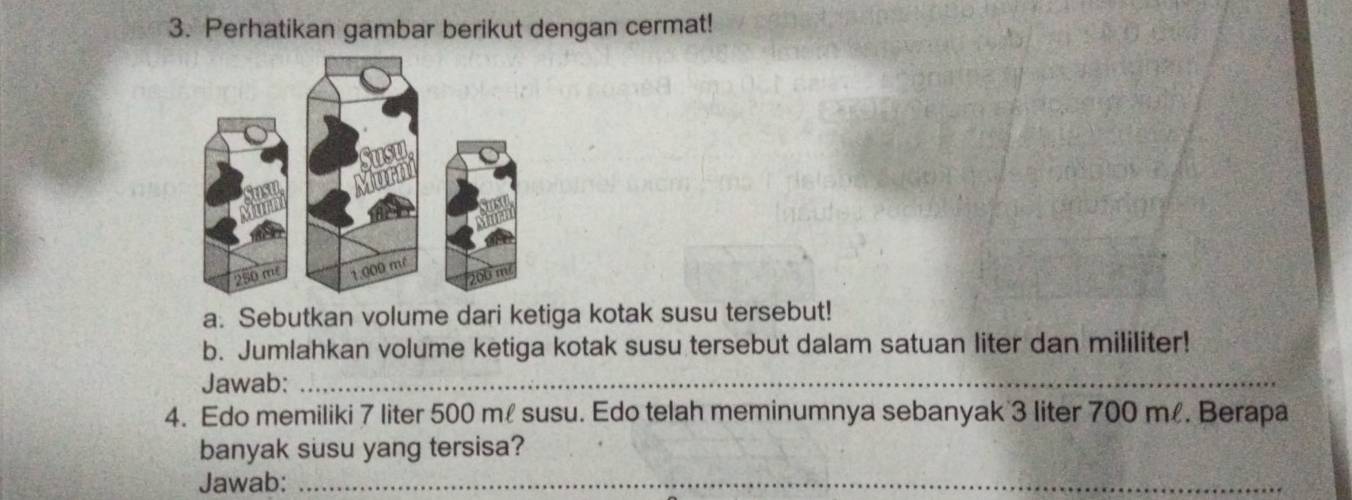 Perhatikan gambar berikut dengan cermat! 
a. Sebutkan volume dari ketiga kotak susu tersebut! 
b. Jumlahkan volume ketiga kotak susu tersebut dalam satuan liter dan mililiter! 
Jawab:_ 
4. Edo memiliki 7 liter 500 m susu. Edo telah meminumnya sebanyak 3 liter 700 m. Berapa 
banyak susu yang tersisa? 
Jawab:_