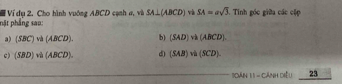 Ví dụ 2. Cho hình vuông ABCD cạnh a, và SA⊥ (ABCD) và SA=asqrt(3). Tính góc giữa các cặp 
nặt phẳng sau: 
a) (SBC) và (A BCD)
b) (SAD)va(ABCD). 
d) 
c (SBD)vil(ABCD). (SAB)va(SCD). 
TOáN 11 - CÁNH Diều 23