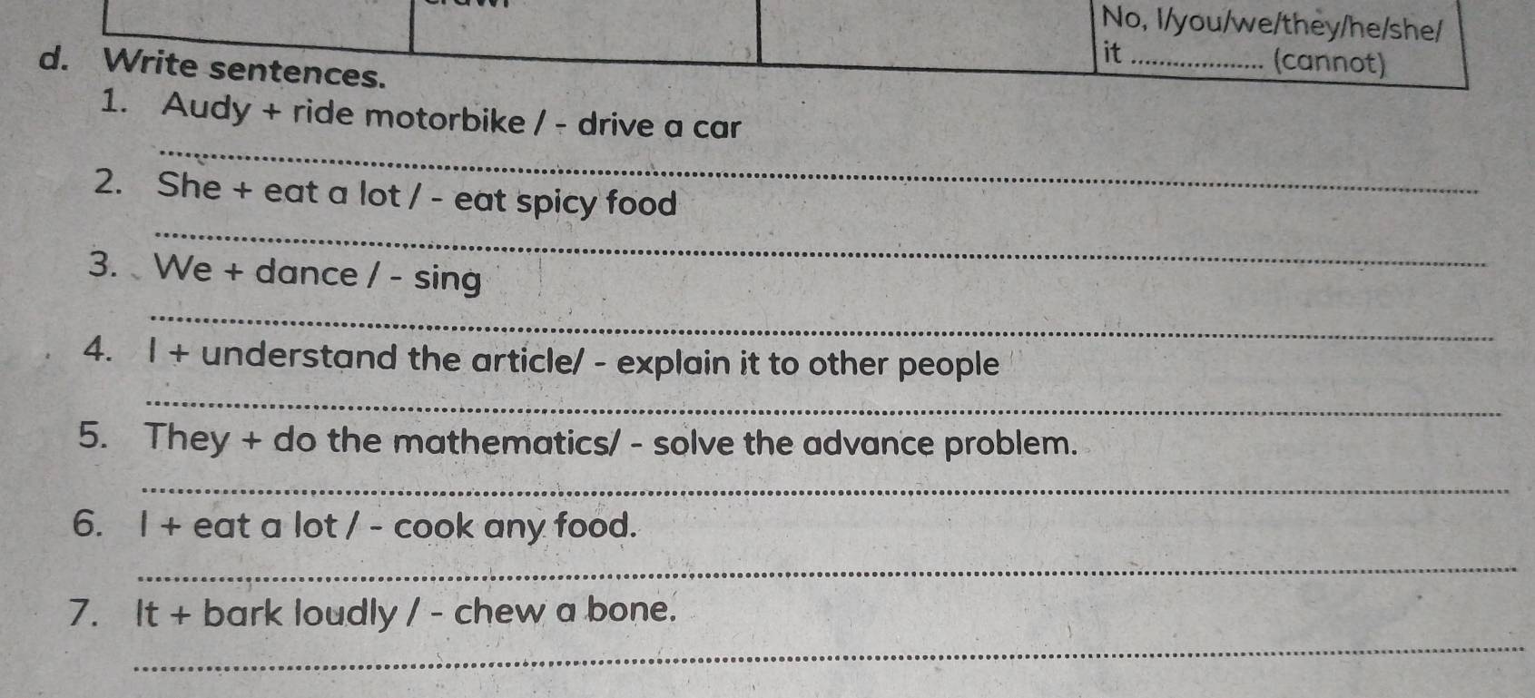 No, I/you/we/they/he/she/ 
it _(cannot) 
d. Write sentences. 
_ 
1. Audy + ride motorbike / - drive a car 
_ 
2. She + eat a lot / - eat spicy food 
_ 
3. We + dance / - sing 
4. |+ understand the article/ - explain it to other people 
_ 
5. They + do the mathematics/ - solve the advance problem. 
_ 
6. 1+ eat a lot / - cook any food. 
_ 
_ 
7. It+ bark loudly / - chew a bone.