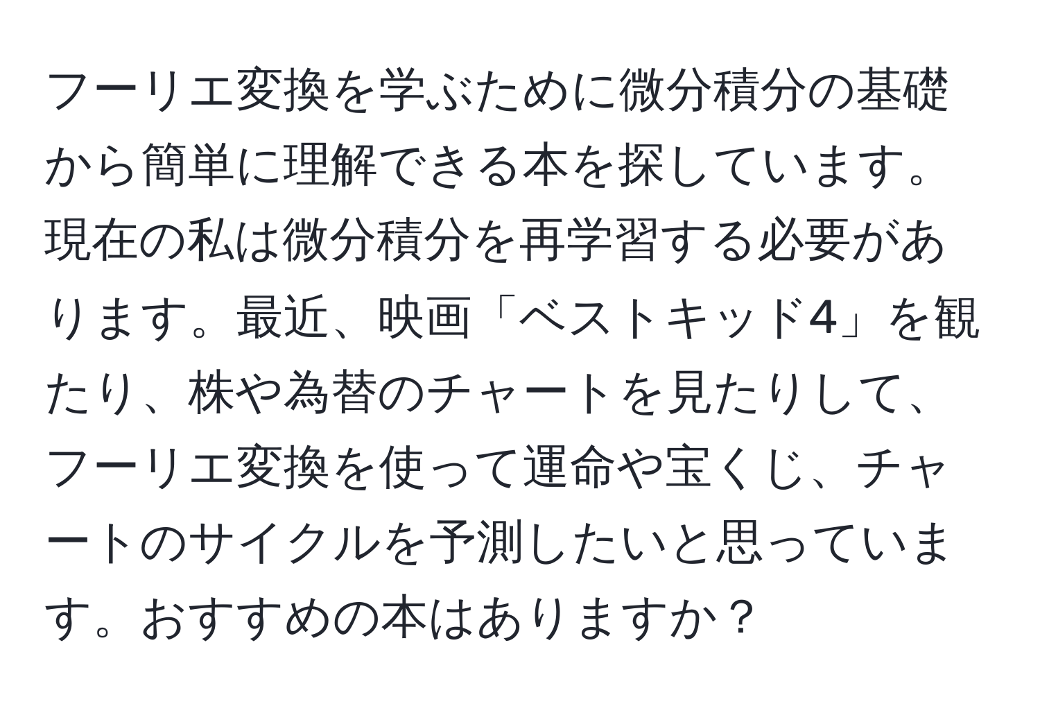 フーリエ変換を学ぶために微分積分の基礎から簡単に理解できる本を探しています。現在の私は微分積分を再学習する必要があります。最近、映画「ベストキッド4」を観たり、株や為替のチャートを見たりして、フーリエ変換を使って運命や宝くじ、チャートのサイクルを予測したいと思っています。おすすめの本はありますか？