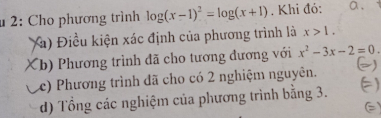 2: Cho phương trình log (x-1)^2=log (x+1). Khi đó: a.
(à) Điều kiện xác định của phương trình là x>1.
(b) Phương trình đã cho tương đương với x^2-3x-2=0
c) Phương trình đã cho có 2 nghiệm nguyên.
d) Tổng các nghiệm của phương trình bằng 3. a
E)