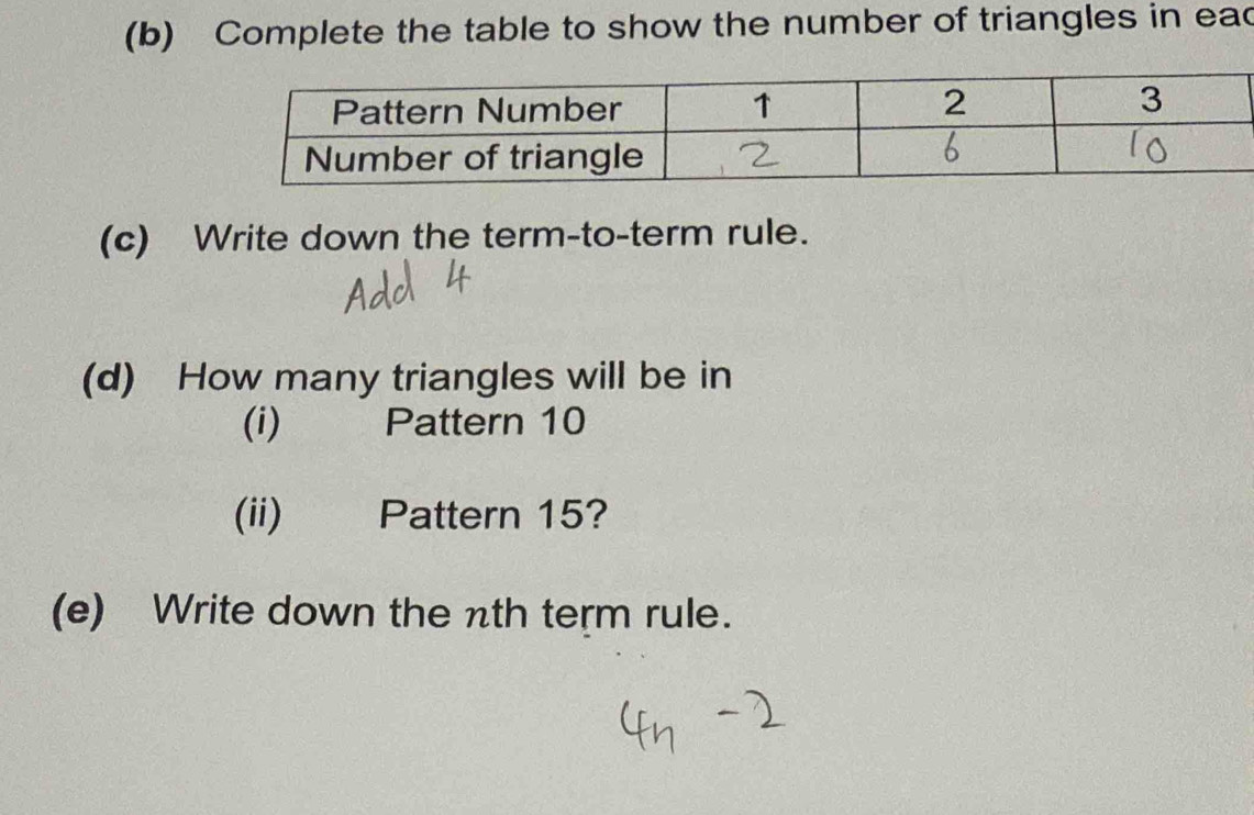 Complete the table to show the number of triangles in ead 
(c) Write down the term-to-term rule. 
(d) How many triangles will be in 
(i) Pattern 10
(ii) Pattern 15? 
(e) Write down the nth term rule.