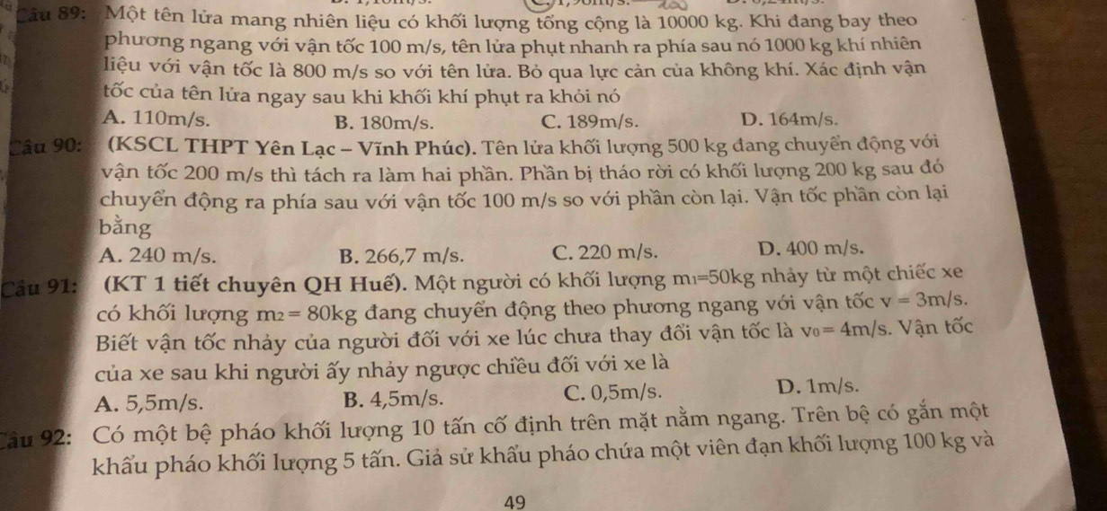 Một tên lửa mang nhiên liệu có khối lượng tổng cộng là 10000 kg. Khi đang bay theo
phương ngang với vận tốc 100 m/s, tên lửa phụt nhanh ra phía sau nó 1000 kg khí nhiên
liệu với vận tốc là 800 m/s so với tên lửa. Bỏ qua lực cản của không khí. Xác định vận
tốc của tên lửa ngay sau khi khối khí phụt ra khỏi nó
A. 110m/s. B. 180m/s. C. 189m/s. D. 164m/s.
Câu 90:  (KSCL THPT Yên Lạc - Vĩnh Phúc). Tên lửa khối lượng 500 kg đang chuyển động với
vận tốc 200 m/s thì tách ra làm hai phần. Phần bị tháo rời có khối lượng 200 kg sau đó
chuyển động ra phía sau với vận tốc 100 m/s so với phần còn lại. Vận tốc phần còn lại
bằng
A. 240 m/s. B. 266,7 m/s. C. 220 m/s. D. 400 m/s.
Cầu 91: (KT 1 tiết chuyên QH Huế). Một người có khối lượng m_1=50kg nhảy từ một chiếc xe
có khối lượng m_2=80kg đang chuyển động theo phương ngang với vận tốc v=3m/s.
Biết vận tốc nhảy của người đối với xe lúc chưa thay đổi vận tốc là v_0=4m/s. Vận tốc
của xe sau khi người ấy nhảy ngược chiều đối với xe là
A. 5,5m/s. B. 4,5m/s. C. 0,5m/s. D. 1m/s.
Câu 92: Có một bệ pháo khối lượng 10 tấn cố định trên mặt nằm ngang. Trên bệ có gắn một
khẩu pháo khối lượng 5 tấn. Giả sử khẩu pháo chứa một viên đạn khối lượng 100 kg và
49