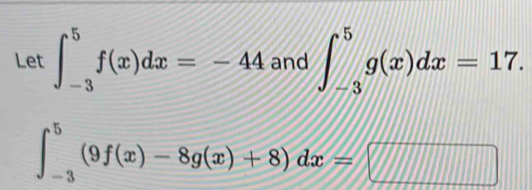 Let ∈t _(-3)^5f(x)dx=-44 and ∈t _(-3)^5g(x)dx=17.
∈t _(-3)^5(9f(x)-8g(x)+8)dx=□