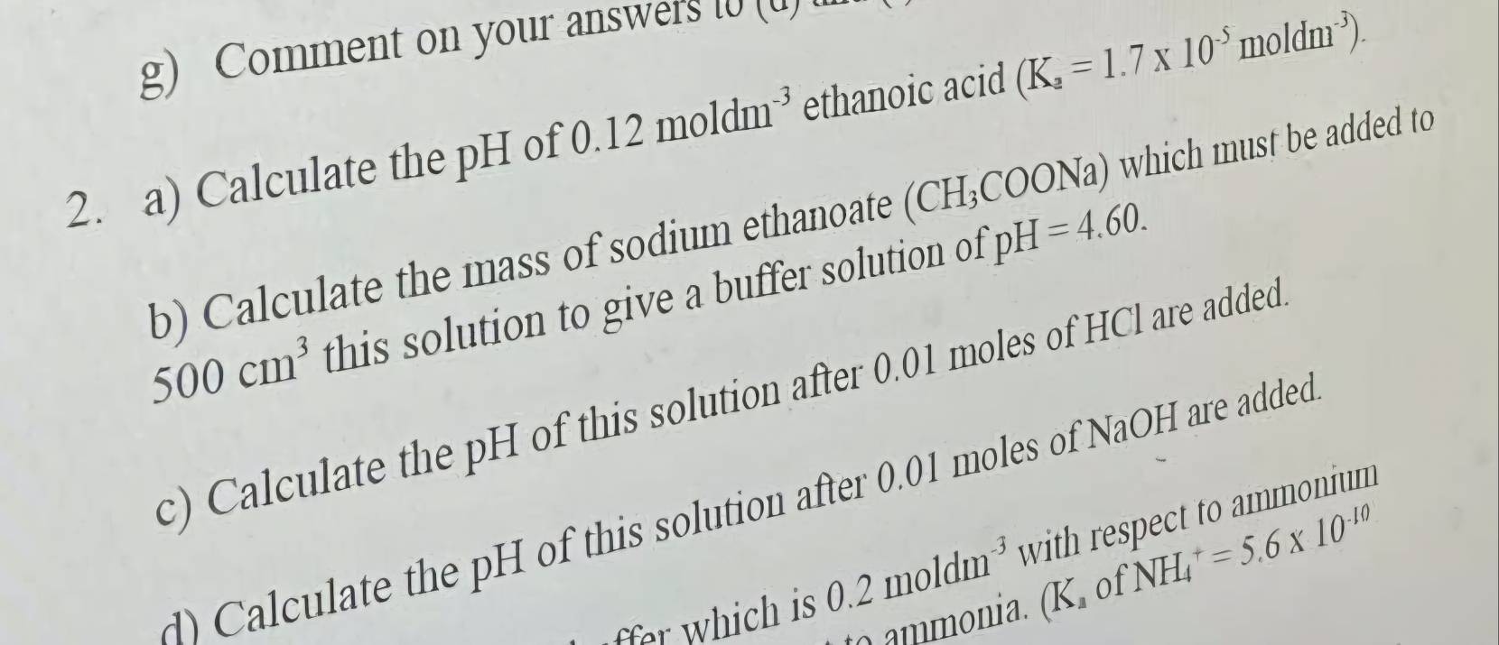 Comment on your answers [ ( 
2. a) Calculate the pH of 0 12moldm^(-3) ethanoic acid (K_a=1.7* 10^(-5)moldm^(-3)). 
b) Calculate the mass of sodium ethanoate (CH_3COO) Na) which must be added to
500cm^3 this solution to give a buffer solution of pH=4.60. 
c) Calculate the pH of this solution after 0.01 moles of HCl are added 
) Calculate the pH of this solution after 0.01 moles of NaOH are added 
ffer which is 0.2moldm^(-3) with respect to ammonium
K 01 NH_4^(+=5.6* 10^-10)