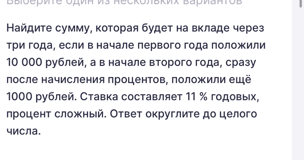 BBioериte Oдиα Ds Heckoльκих Bаρиаπτob 
Найдите сумму, которая будет на вкладе через 
триίαгодаΡ если Β начале лервого года ΠоложΚили
10 00О рублей, а в начале второго года, сразу 
лосле начисления πроцентов, положили ещё
1000 рублей. Ставка составляет 11 % годовых, 
лроцент сложный. Ответ округлите до целого 
числа.