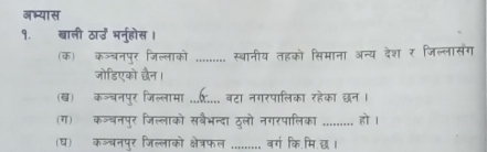 अभ्यास 
१. बाली ठाउ भनुहोस । 
(क) क॰्चनपुर जिल्लाको ......... स्वानीय तहको सिमाना अन्य देशर जिल्लासंग 
जोडिएको दैन। 
(ख) कञ्चनपुर जिल्लामा ...र.... वटा नगरपालिका रहेका छन । 
(ग) कञ्बनपुर जिल्लाको सबैभन्दा ठुलो नगरपालिका ......... हो । 
(घ) कञ्चनपुर जिल्लाको क्षेत्रफल ......... वर्ग कि.मि.छ।