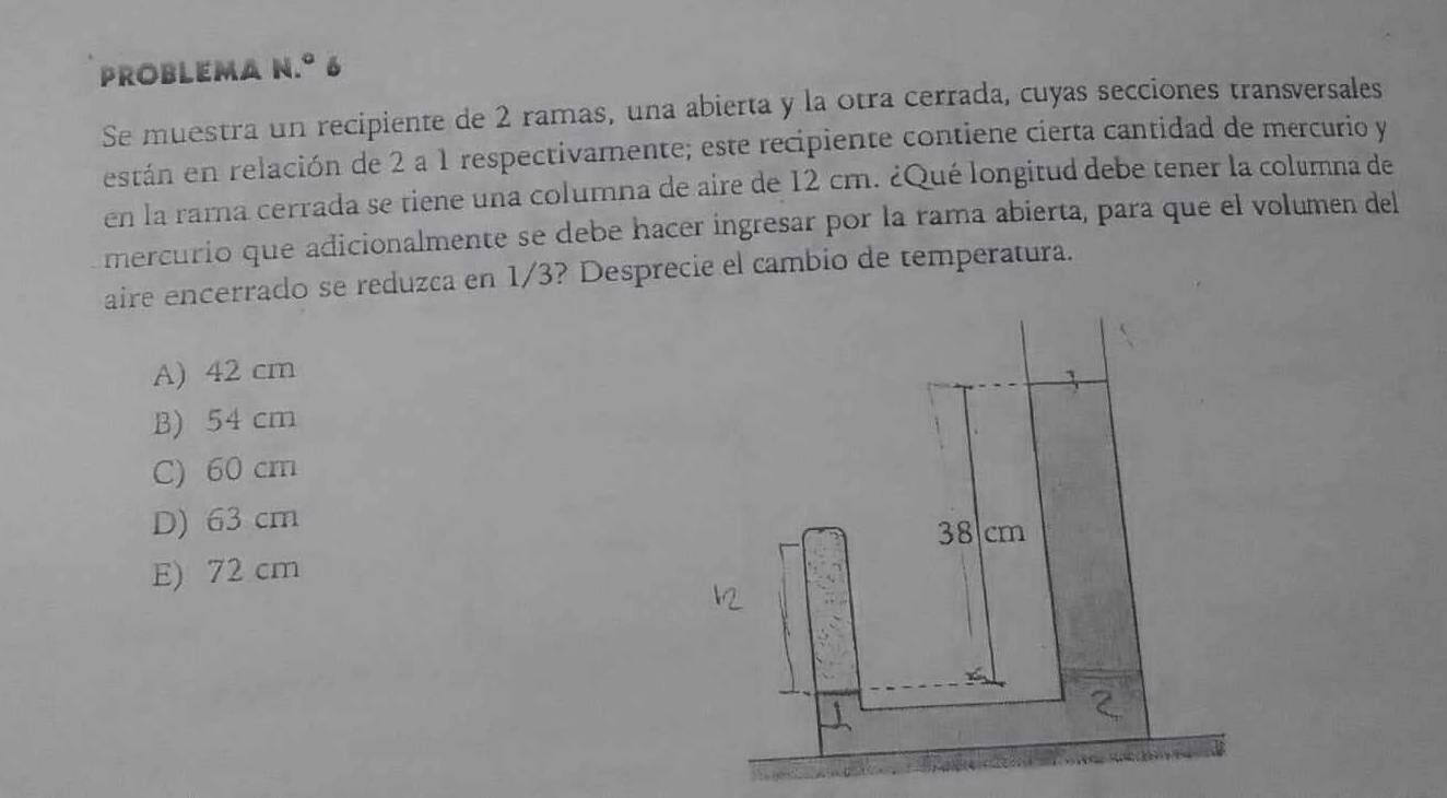 problema n.º 6
Se muestra un recipiente de 2 ramas, una abierta y la otra cerrada, cuyas secciones transversales
están en relación de 2 a 1 respectivamente; este recipiente contiene cierta cantidad de mercurio y
en la rarna cerrada se tiene una columna de aire de 12 cm. ¿Qué longitud debe tener la columna de
mercurio que adicionalmente se debe hacer ingresar por la rama abierta, para que el volumen del
aire encerrado se reduzca en 1/3? Desprecie el cambio de temperatura.
A) 42 cm
B) 54 cm
C) 60 cm
D) 63 cm
38 cm
E) 72 cm