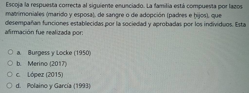 Escoja la respuesta correcta al siguiente enunciado. La familia está compuesta por lazos
matrimoniales (marido y esposa), de sangre o de adopción (padres e hijos), que
desempañan funciones establecidas por la sociedad y aprobadas por los individuos. Esta
afirmación fue realizada por:
a. Burgess y Locke (1950)
b. Merino (2017)
c. López (2015)
d. Polaino y García (1993)