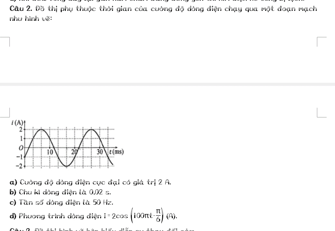 Đồ thị phụ thuộc thời gian của cường độ dòng điện chạy qua một đoạn mạch
như hình vẽ:
a) Cường độ dòng điện cục đại có giá trị 2 A.
b) Chu ki dòng điện là 0,02 s.
c) Tần số dòng điện là 50 Hz.
d) Phương trình dòng điện i=2cos (100π t- π /6 )(A).