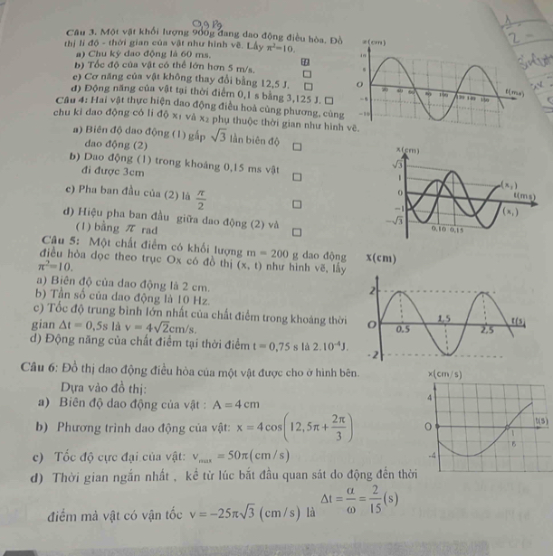 Một vật khổi lượng 9ổ0g đang dao động điều hòa, Đồ
thị li độ - thời gian của vật như hình về. Lấy π^2=10.
a) Chu kỳ dao động là 60 ms.
85
b) Tốc độ của vật có thể lớn hơn 5 m/s,
e) Cơ năng của vật không thay đổi bằng 12,5 J. 
đ) Động năng của vật tại thời điểm 0,1 s bằng 3,125 J. Đ
Câu 4: Hai vật thực hiện dao động điều hoà cùng phương, cùng
chu kì dao động có li độ xị và x_2 phụ thuộc thời gian như hình
a) Biên độ dao động (1) gấp sqrt(3) lần biên độ 
dao động (2)
b) Dao động (1) trong khoảng 0,15 ms vật 
đi được 3cm 
c) Pha ban đầu của (2) là  π /2 
d) Hiệu pha ban đầu giữa dao động (2) và 
(1) bằng π rad
Câu 5: Một chất điểm có khổi lượng m=200g dao động 
điều hòa dọc theo trục Ox có đồ thị (x,t) như hình vẽ, lấy
π^2=10.
a) Biên độ của dao động là 2 cm.
b) Tần số của dao động là 10 Hz.
c) Tốc độ trung bình lớn nhất của chất điểm trong khoảng thời 
gian △ t=0.5s là v=4sqrt(2)cm/s.
d) Động năng của chất điểm tại thời điểm t=0.75s là 2.10^(-4)J.
Câu 6: Đồ thị dao động điều hòa của một vật được cho ở hình bên. 
Dựa vào đồ thị: 
a) Biên độ dao động của vật : A=4cm
b) Phương trình dao động của vật: x=4cos (12,5π + 2π /3 )
c) Tốc độ cực đại của vật: v_max=50π (cm/s)
d) Thời gian ngắn nhất , kể từ lúc bắt đầu quan sát do động đến thời
điểm mà vật có vận tốc v=-25π sqrt(3) (cm/s) là △ t= a/omega  = 2/15 (s)