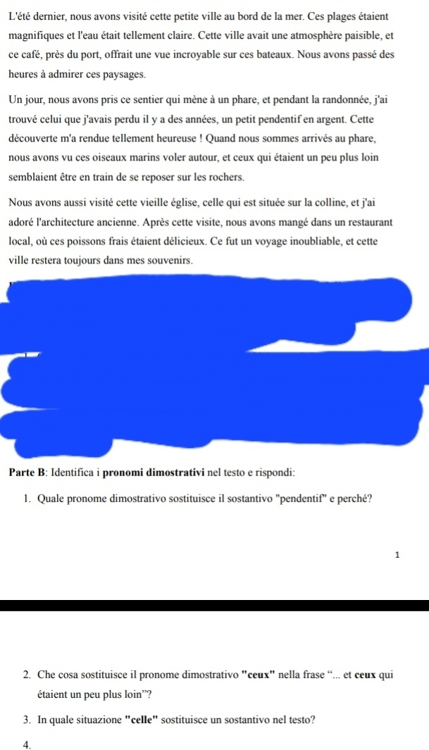 L'été dernier, nous avons visité cette petite ville au bord de la mer. Ces plages étaient 
magnifiques et l'eau était tellement claire. Cette ville avait une atmosphère paisible, et 
ce café, près du port, offrait une vue incroyable sur ces bateaux. Nous avons passé des 
heures à admirer ces paysages. 
Un jour, nous avons pris ce sentier qui mène à un phare, et pendant la randonnée, j'ai 
trouvé celui que j'avais perdu il y a des années, un petit pendentif en argent. Cette 
découverte m'a rendue tellement heureuse ! Quand nous sommes arrivés au phare, 
nous avons vu ces oiseaux marins voler autour, et ceux qui étaient un peu plus loin 
semblaient être en train de se reposer sur les rochers. 
Nous avons aussi visité cette vieille église, celle qui est située sur la colline, et j'ai 
adoré l'architecture ancienne. Après cette visite, nous avons mangé dans un restaurant 
local, où ces poissons frais étaient délicieux. Ce fut un voyage inoubliable, et cette 
ville restera toujours dans mes souvenirs. 
Parte B: Identifíca i pronomi dimostrativi nel testo e rispondi: 
1. Quale pronome dimostrativo sostituisce il sostantivo "pendentif" e perché? 
1 
2. Che cosa sostituisce il pronome dimostrativo "ceux" nella frase “... et ceux qui 
étaient un peu plus loin'? 
3. In quale situazione "celle" sostituisce un sostantivo nel testo? 
4.