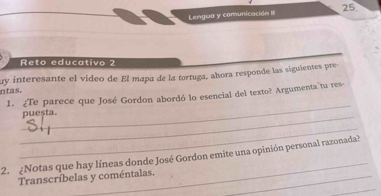 Lengua y comunicación II 25. 
Reto educativo 2 
uy interesante el video de El mapa de la tortuga, ahora responde las siguientes pre- 
ntas. 
_ 
1. ¿Te parece que José Gordon abordó lo esencial del texto? Argumenta tu res- 
_pueșta. 
_ 
_ 
2. ¿Notas que hay líneas donde José Gordon emite una opinión personal razonada? 
_ 
Transcríbelas y coméntalas._