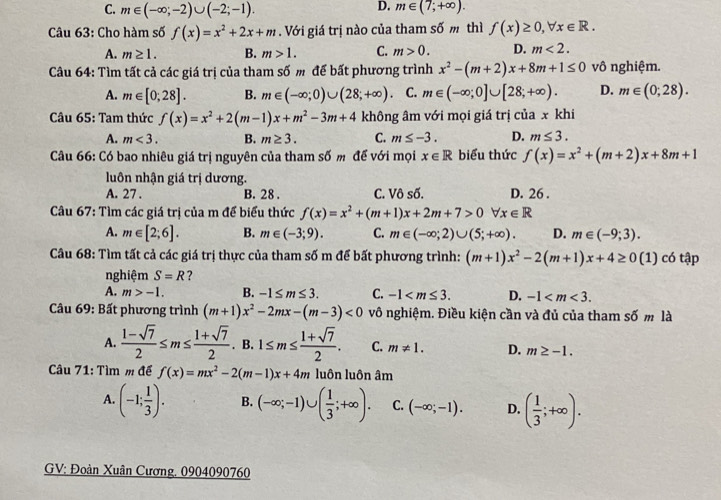 D.
C. m∈ (-∈fty ;-2)∪ (-2;-1). m∈ (7;+∈fty ).
Câu 63: Cho hàm số f(x)=x^2+2x+m. Với giá trị nào của tham số m thì f(x)≥ 0,forall x∈ R.
A. m≥ 1. B. m>1. C. m>0. D. m<2.
Câu 64: Tìm tất cả các giá trị của tham số m để bất phương trình x^2-(m+2)x+8m+1≤ 0 vô nghiệm.
A. m∈ [0;28]. B. m∈ (-∈fty ;0)∪ (28;+∈fty ) C. m∈ (-∈fty ;0]∪ [28;+∈fty ). D. m∈ (0;28).
Câu 65: Tam thức f(x)=x^2+2(m-1)x+m^2-3m+4 không âm với mọi giá trị của x khi
A. m<3. B. m≥ 3. C. m≤ -3. D. m≤ 3.
Câu 66: Có bao nhiêu giá trị nguyên của tham số m để với mọi x∈ R biểu thức f(x)=x^2+(m+2)x+8m+1
luôn nhận giá trị dương.
A. 27 . B. 28 . C. Vô số. D. 26 .
Câu 67: Tìm các giá trị của m để biểu thức f(x)=x^2+(m+1)x+2m+7>0forall x∈ R
A. m∈ [2;6]. B. m∈ (-3;9). C. m∈ (-∈fty ;2)∪ (5;+∈fty ). D. m∈ (-9;3).
Câu 68: Tìm tất cả các giá trị thực của tham số m để bất phương trình: (m+1)x^2-2(m+1)x+4≥ 0(1) có tập
nghiệm S=R ?
A. m>-1. B. -1≤ m≤ 3. C. -1 D. -1
Câu 69: Bất phương trình (m+1)x^2-2mx-(m-3)<0</tex> vô nghiệm. Điều kiện cần và đủ của tham số m là
A.  (1-sqrt(7))/2 ≤ m≤  (1+sqrt(7))/2 . B. 1≤ m≤  (1+sqrt(7))/2 . C. m!= 1. D. m≥ -1.
Câu 71: Tìm m để f(x)=mx^2-2(m-1)x+4m luôn luôn âm
A. (-1; 1/3 ). B. (-∈fty ;-1)∪ ( 1/3 ;+∈fty ). C. (-∈fty ;-1). D. ( 1/3 ;+∈fty ).
GV: Đoàn Xuân Cương, 0904090760