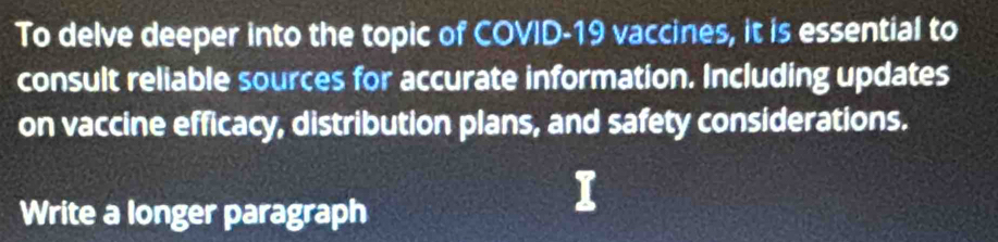 To delve deeper into the topic of COVID-19 vaccines, it is essential to 
consult reliable sources for accurate information. Including updates 
on vaccine efficacy, distribution plans, and safety considerations. 
Write a longer paragraph