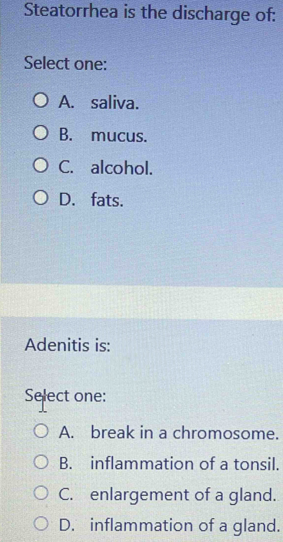 Steatorrhea is the discharge of:
Select one:
A. saliva.
B. mucus.
C. alcohol.
D. fats.
Adenitis is:
Select one:
A. break in a chromosome.
B. inflammation of a tonsil.
C. enlargement of a gland.
D. inflammation of a gland.