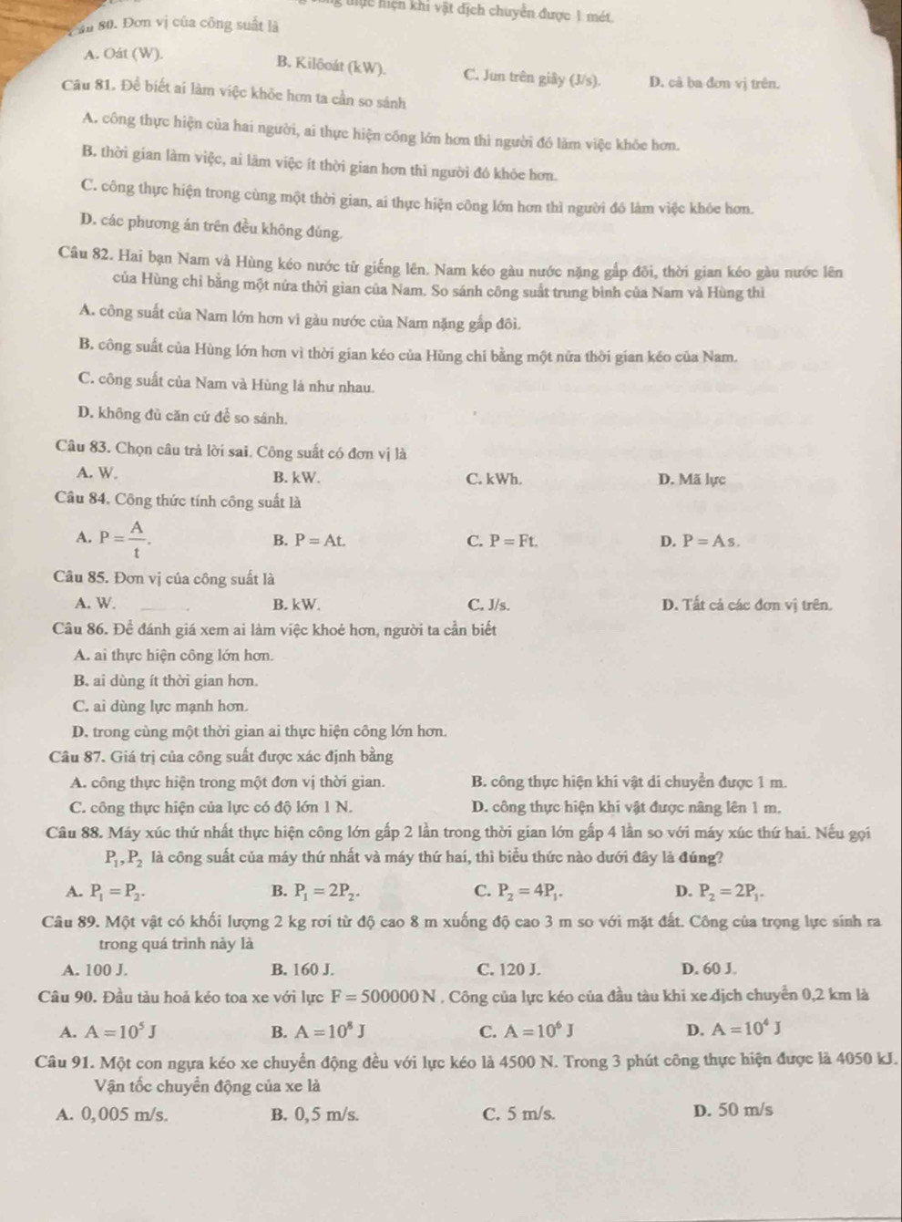ng tực hiện khi vật địch chuyển được 1 mét.
ăn 80. Đơn vị của công suất là
A. Oát (W).
B. Kilőoát (kW). C. Jun trên giây (J/s). D. cả ba đơn vị trên.
Câu 81. Để biết ai làm việc khỏe hơn ta cần so sánh
A. công thực hiện của hai người, ai thực hiện công lớn hơn thì người đó làm việc khôe hơn.
B. thời gian làm việc, ai lãm việc ít thời gian hơn thì người đó khỏe hơn.
C. công thực hiện trong cùng một thời gian, ai thực hiện công lớn hơn thì người đô làm việc khỏe hơn.
D. các phương án trên đều không đúng.
Câu 82. Hai bạn Nam và Hùng kéo nước tử giếng lên. Nam kéo gàu nước nặng gắp đôi, thời gian kéo gàu nước lên
của Hùng chi bằng một nứa thời gian của Nam. So sánh công suất trung bình của Nam và Hùng thì
A. công suất của Nam lớn hơn vì gàu nước của Nam nặng gắp đôi.
B. công suất của Hùng lớn hơn vì thời gian kéo của Hùng chi bằng một nữa thời gian kéo của Nam.
C. công suất của Nam và Hùng lá như nhau.
D. không đù căn cứ để so sánh.
Câu 83. Chọn câu trả lời sai. Công suất có đơn vị là
A. W. B. kW. C. kWh. D. Mã lực
Câu 84. Công thức tính công suất là
A. P= A/t .
B. P=At C. P=Ft. D. P=As.
Câu 85. Đơn vị của công suất là
A. W. B. kW. C. J/s. D. Tất cả các đơn vị trên.
Câu 86. Để đánh giá xem ai làm việc khoẻ hơn, người ta cần biết
A. ai thực hiện công lớn hơn.
B. ai dùng ít thời gian hơn.
C. ai dùng lực mạnh hơn.
D. trong cùng một thời gian ai thực hiện công lớn hơn.
Câu 87. Giá trị của công suất được xác định bằng
A. công thực hiện trong một đơn vị thời gian. B. công thực hiện khi vật di chuyển được 1 m.
C. công thực hiện của lực có độ lớn 1 N. D. công thực hiện khi vật được nâng lên 1 m.
Câu 88. Máy xúc thứ nhất thực hiện công lớn gấp 2 lần trong thời gian lớn gấp 4 lần so với máy xúc thứ hai. Nếu gọi
P_1,P_2 là công suất của máy thứ nhất và máy thứ hai, thì biểu thức nào dưới đây là đúng?
A. P_1=P_2. B. P_1=2P_2. C. P_2=4P_1. D. P_2=2P_1.
Câu 89. Một vật có khối lượng 2 kg rơi từ độ cao 8 m xuống độ cao 3 m so với mặt đất. Công của trọng lực sinh ra
trong quá trình này là
A. 100 J. B. 160 J. C. 120 J. D. 60 J.
Câu 90. Đầu tàu hoả kéo toa xe với lực F=500000N. Công của lực kéo của đầu tàu khi xe dịch chuyển 0,2 km là
A. A=10^5J B. A=10^8J C. A=10^6J D. A=10^4J
Câu 91. Một con ngựa kéo xe chuyển động đều với lực kéo là 4500 N. Trong 3 phút công thực hiện được là 4050 kJ.
Vận tốc chuyển động của xe là
A. 0,005 m/s. B. 0, 5 m/s. C. 5 m/s. D. 50 m/s