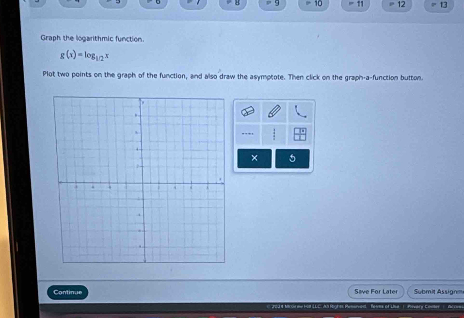 8 9 10 11 12 13 
Graph the logarithmic function.
g(x)=log _1/2x
Plot two points on the graph of the function, and also draw the asymptote. Then click on the graph-a-function button. 
× 
Continue Save For Later Submit Assignm 
€ 2024 McGraw Hill LLC. All Rights Reserved. Terms of Use / Privacy Center ) Accesi