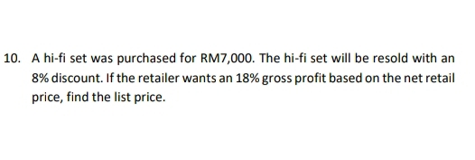 A hi-fi set was purchased for RM7,000. The hi-fi set will be resold with an
8% discount. If the retailer wants an 18% gross profit based on the net retail 
price, find the list price.